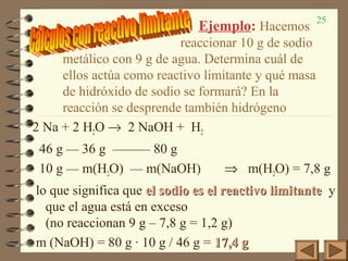 25
2 Na + 2 H2O → 2 NaOH + H2
46 g — 36 g ——— 80 g
10 g — m(H2O) — m(NaOH) ⇒ m(H2O) = 7,8 g
lo que significa que el sodio es el reactivo limitanteel sodio es el reactivo limitante y
que el agua está en exceso
(no reaccionan 9 g – 7,8 g = 1,2 g)
m (NaOH) = 80 g · 10 g / 46 g = 17,4 g17,4 g
Ejemplo: Hacemos
reaccionar 10 g de sodio
metálico con 9 g de agua. Determina cuál de
ellos actúa como reactivo limitante y qué masa
de hidróxido de sodio se formará? En la
reacción se desprende también hidrógeno
 