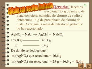 26
Ejercicio: Hacemos
reaccionar 25 g de nitrato de
plata con cierta cantidad de cloruro de sodio y
obtenemos 14 g de precipitado de cloruro de
plata. Averigua la masa de nitrato de plata que
no ha reaccionado.
AgNO3 + NaCl → AgCl↓ + NaNO3
169,8 g ————— 143,3 g
m ————— 14 g
De donde se deduce que:
m (AgNO3) que reacciona = 16,6 g
m (AgNO3) sin reaccionar = 25 g – 16,6 g = 8,4 g8,4 g
 