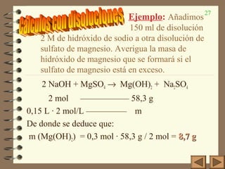 27
Ejemplo: Añadimos
150 ml de disolución
2 M de hidróxido de sodio a otra disolución de
sulfato de magnesio. Averigua la masa de
hidróxido de magnesio que se formará si el
sulfato de magnesio está en exceso.
2 NaOH + MgSO4 → Mg(OH)2 + Na2SO4
2 mol —————— 58,3 g
0,15 L · 2 mol/L ————— m
De donde se deduce que:
m (Mg(OH)2) = 0,3 mol · 58,3 g / 2 mol = 8,7 g8,7 g
 
