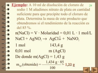 29Ejemplo: A 10 ml de disolución de cloruro de
sodio 1 M añadimos nitrato de plata en cantidad
suficiente para que precipite todo el cloruro de
plata. Determina la masa de este producto que
obtendremos si el rendimiento de la reacción es
del 85 %.
n(NaCl) = V · Molaridad = 0,01 L · 1 mol/L
NaCl + AgNO3 → AgCl↓ + NaNO3
1 mol 143,4 g
0,01 mol m (AgCl)
De donde m(AgCl) = 1,43 g
1,434 g · 85
mAgCl(obtenida) = ————— = 1,22 g1,22 g
100
 