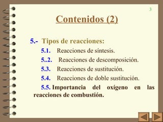 3
Contenidos (2)
5.- Tipos de reacciones:
5.1. Reacciones de síntesis.
5..2. Reacciones de descomposición.
5.3. Reacciones de sustitución.
5.4. Reacciones de doble sustitución.
5.5. Importancia del oxígeno en las
reacciones de combustión.
 