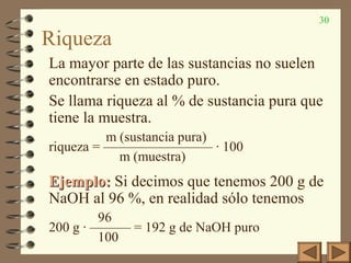 30
Riqueza
La mayor parte de las sustancias no suelen
encontrarse en estado puro.
Se llama riqueza al % de sustancia pura que
tiene la muestra.
m (sustancia pura)
riqueza = ———————— · 100
m (muestra)
Ejemplo:Ejemplo: Si decimos que tenemos 200 g de
NaOH al 96 %, en realidad sólo tenemos
96
200 g · ——— = 192 g de NaOH puro
100
 