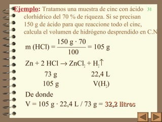 31Ejemplo: Tratamos una muestra de cinc con ácido
clorhídrico del 70 % de riqueza. Si se precisan
150 g de ácido para que reaccione todo el cinc,
calcula el volumen de hidrógeno desprendido en C.N.
150 g · 70
m (HCl) = ———— = 105 g
100
Zn + 2 HCl → ZnCl2 + H2↑
73 g 22,4 L
105 g V(H2)
De donde
V = 105 g · 22,4 L / 73 g = 32,2 litros32,2 litros
 