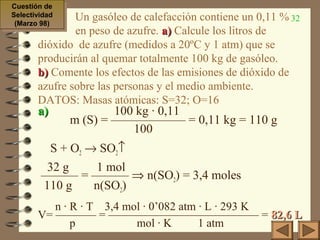 32Un gasóleo de calefacción contiene un 0,11 %
en peso de azufre. a)a) Calcule los litros de
dióxido de azufre (medidos a 20ºC y 1 atm) que se
producirán al quemar totalmente 100 kg de gasóleo.
b)b) Comente los efectos de las emisiones de dióxido de
azufre sobre las personas y el medio ambiente.
DATOS: Masas atómicas: S=32; O=16
a)a) 100 kg · 0,11
m (S) = —————— = 0,11 kg = 110 g
100
S + O2 → SO2↑
32 g 1 mol
——— = ——— ⇒ n(SO2) = 3,4 moles
110 g n(SO2)
n · R · T 3,4 mol · 0’082 atm · L · 293 K
V= ———– = ————————————— = 82,6 L82,6 L
p mol · K 1 atm
Cuestión de
Selectividad
(Marzo 98)
Cuestión de
Selectividad
(Marzo 98)
 