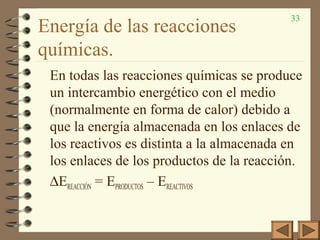 33
Energía de las reacciones
químicas.
En todas las reacciones químicas se produce
un intercambio energético con el medio
(normalmente en forma de calor) debido a
que la energía almacenada en los enlaces de
los reactivos es distinta a la almacenada en
los enlaces de los productos de la reacción.
∆EREACCIÓN = EPRODUCTOS – EREACTIVOS
 