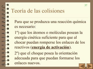 37
Teoría de las colisiones
Para que se produzca una reacción química
es necesario:
1º) que los átomos o moléculas posean la
energía cinética suficiente para que al
chocar puedan romperse los enlaces de los
reactivos (energía de activación).
2º) que el choque posea la orientación
adecuada para que puedan formarse los
enlaces nuevos.
 