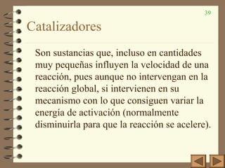 39
Catalizadores
Son sustancias que, incluso en cantidades
muy pequeñas influyen la velocidad de una
reacción, pues aunque no intervengan en la
reacción global, si intervienen en su
mecanismo con lo que consiguen variar la
energía de activación (normalmente
disminuirla para que la reacción se acelere).
 