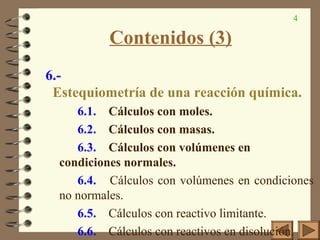 4
Contenidos (3)
6.-
Estequiometría de una reacción química.
6.1. Cálculos con moles.
6.2. Cálculos con masas.
6.3. Cálculos con volúmenes en
condiciones normales.
6.4. Cálculos con volúmenes en condiciones
no normales.
6.5. Cálculos con reactivo limitante.
6.6. Cálculos con reactivos en disolución.
 
