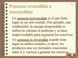 41
Procesos reversibles e
irreversibles
Un proceso irreversibleproceso irreversible es el que tiene
lugar en un sólo sentido. Por ejemplo, una
combustión; la energía desprendida se
utiliza en calentar el ambiente y se hace
inaprovechable para regenerar los reactivos.
Un proceso es reversibleproceso es reversible cuando tiene
lugar en ambos sentidos, es decir, los
productos una vez formados reaccionan
entre sí y vuelven a generar los reactivos.
 