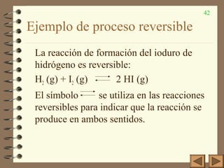 42
Ejemplo de proceso reversible
La reacción de formación del ioduro de
hidrógeno es reversible:
H2 (g) + I2 (g) 2 HI (g)
El símbolo se utiliza en las reacciones
reversibles para indicar que la reacción se
produce en ambos sentidos.
 