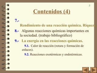 5
Contenidos (4)
7.-
Rendimiento de una reacción química. Riqueza.
8.- Algunas reacciones químicas importantes en
la sociedad. (trabajo bibliográfico)
9.- La energía en las reacciones químicas.
9.1. Calor de reacción (rotura y formación de
enlaces).
9.2. Reacciones exotérmicas y endotérmicas.
 