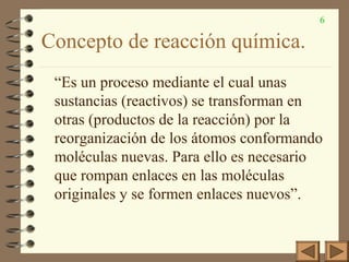 6
Concepto de reacción química.
“Es un proceso mediante el cual unas
sustancias (reactivos) se transforman en
otras (productos de la reacción) por la
reorganización de los átomos conformando
moléculas nuevas. Para ello es necesario
que rompan enlaces en las moléculas
originales y se formen enlaces nuevos”.
 