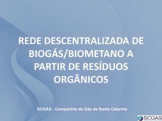 REDE DESCENTRALIZADA DE
  BIOGÁS/BIOMETANO A
   PARTIR DE RESÍDUOS
       ORGÂNICOS

   SCGÁS - Companhia de Gás de Santa Catarina
 