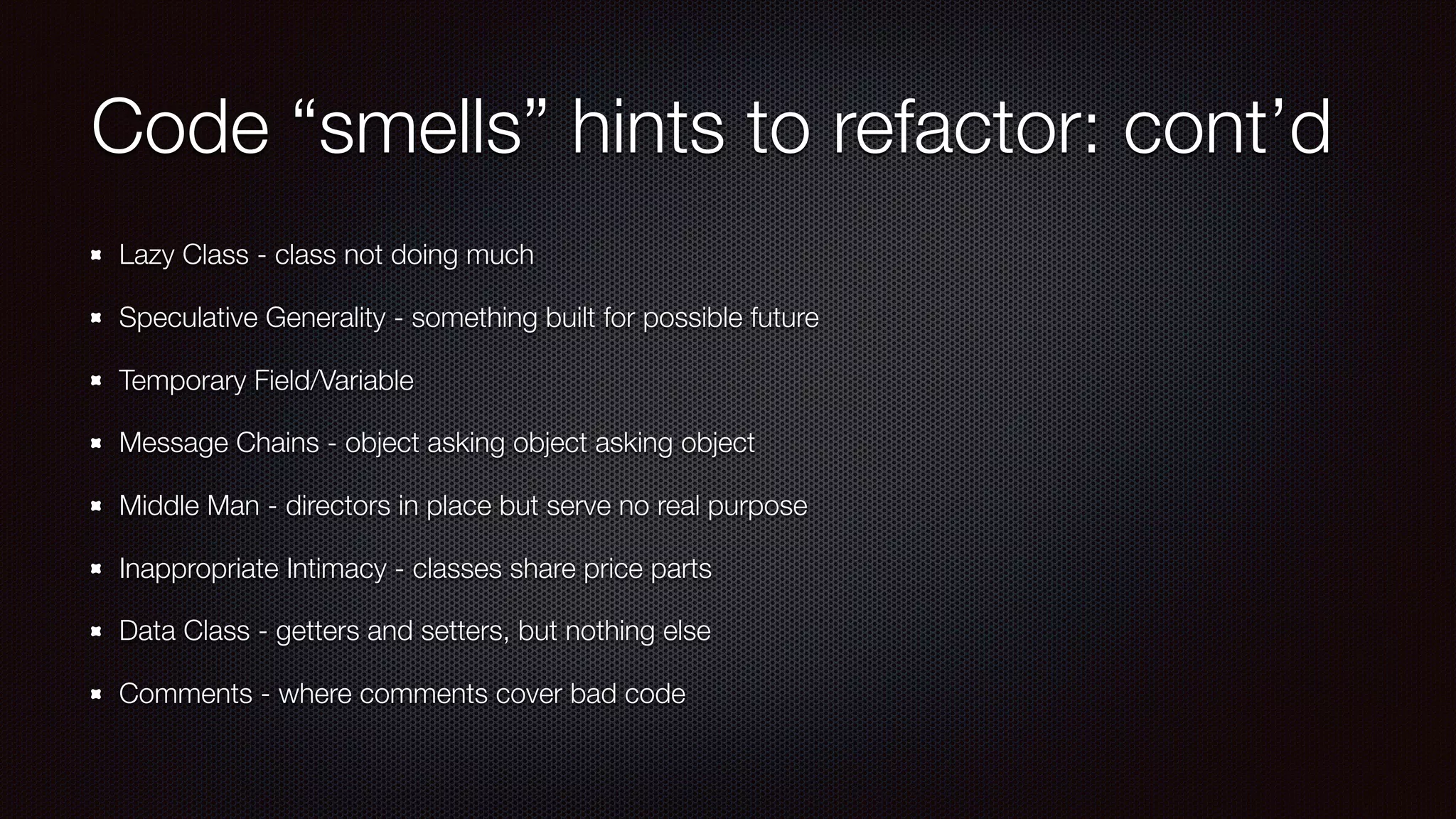 Code “smells” hints to refactor: cont’d
Lazy Class - class not doing much
Speculative Generality - something built for possible future
Temporary Field/Variable
Message Chains - object asking object asking object
Middle Man - directors in place but serve no real purpose
Inappropriate Intimacy - classes share price parts
Data Class - getters and setters, but nothing else
Comments - where comments cover bad code
 