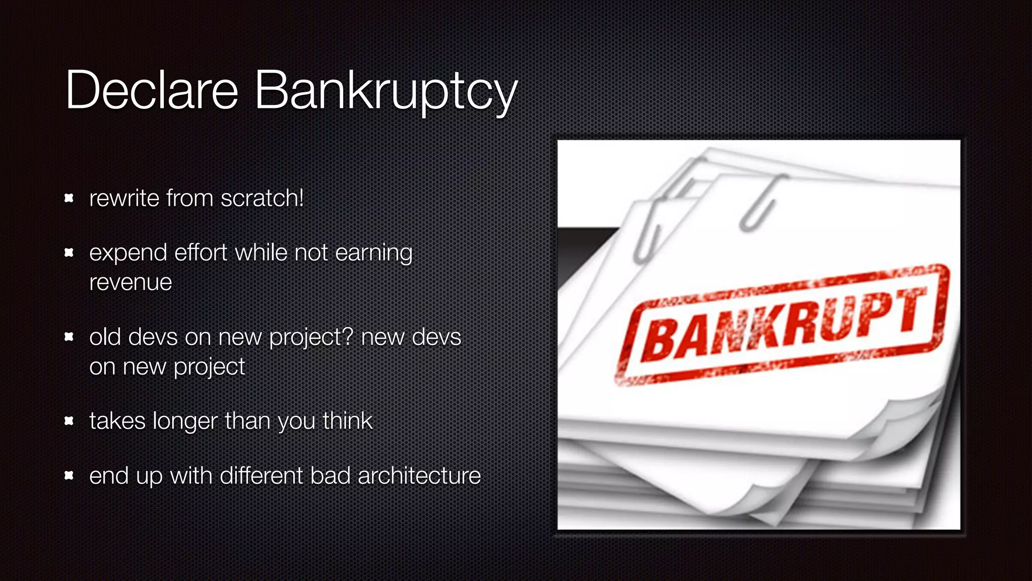 Declare Bankruptcy
rewrite from scratch!
expend effort while not earning
revenue
old devs on new project? new devs
on new project
takes longer than you think
end up with different bad architecture
 