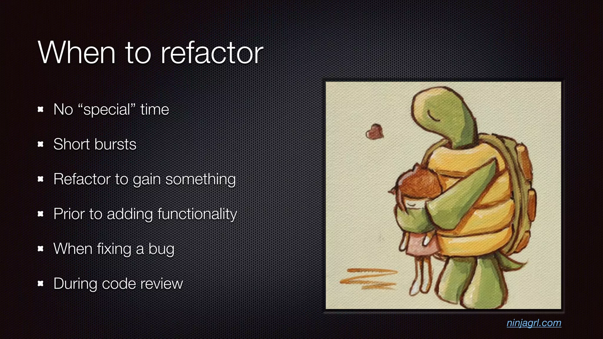 When to refactor
No “special” time
Short bursts
Refactor to gain something
Prior to adding functionality
When ﬁxing a bug
During code review
ninjagrl.com
 