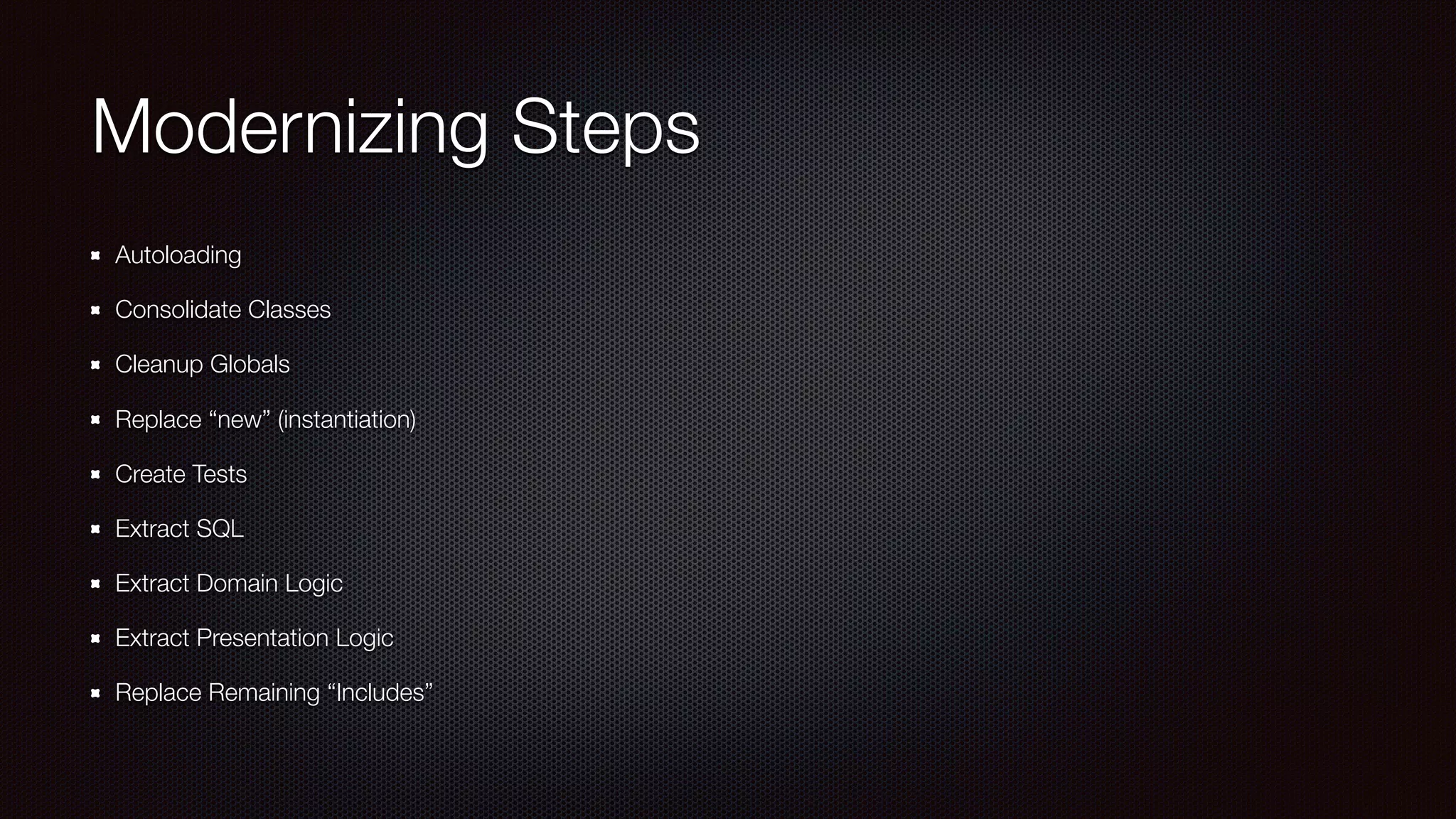 Modernizing Steps
Autoloading
Consolidate Classes
Cleanup Globals
Replace “new” (instantiation)
Create Tests
Extract SQL
Extract Domain Logic
Extract Presentation Logic
Replace Remaining “Includes”
 