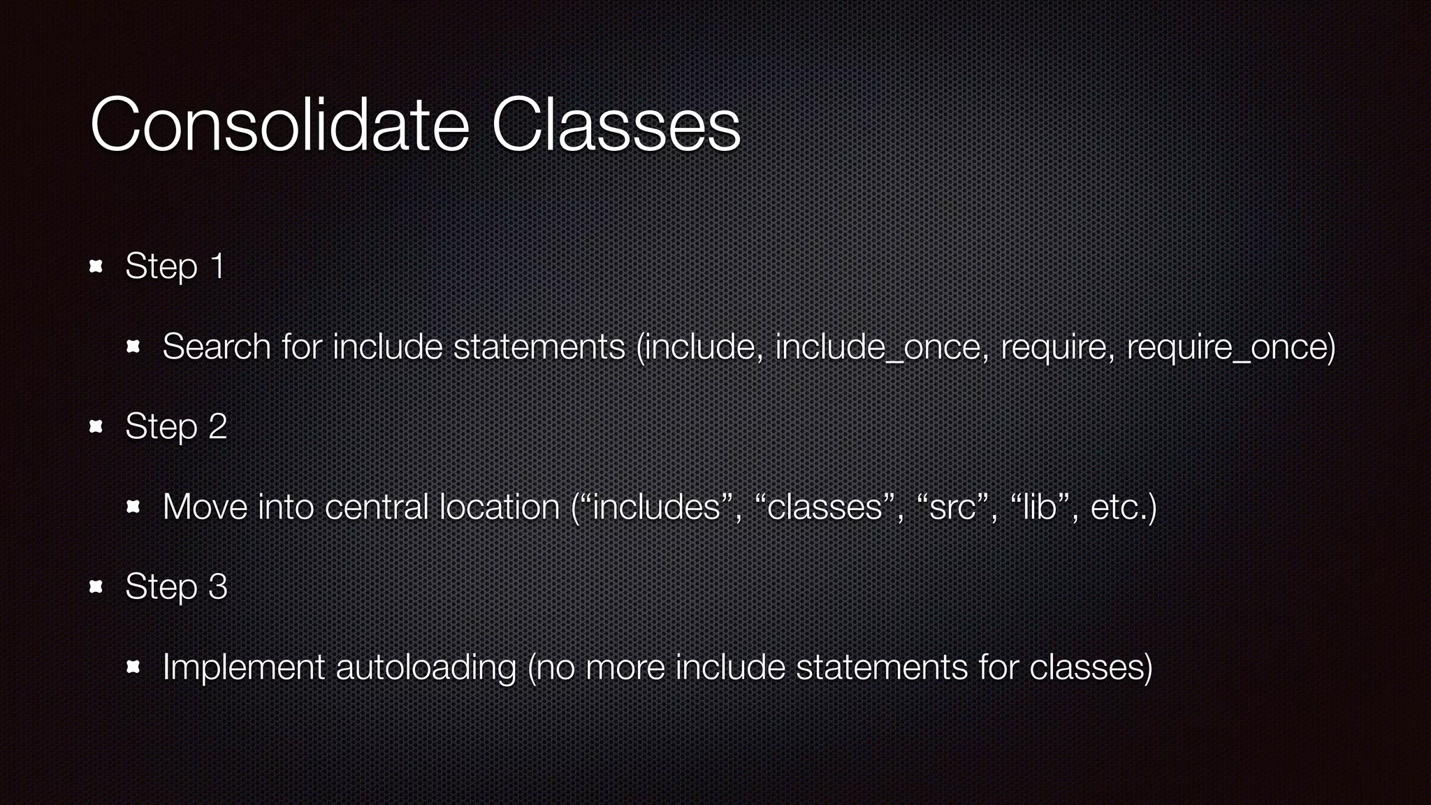 Consolidate Classes
Step 1
Search for include statements (include, include_once, require, require_once)
Step 2
Move into central location (“includes”, “classes”, “src”, “lib”, etc.)
Step 3
Implement autoloading (no more include statements for classes)
 