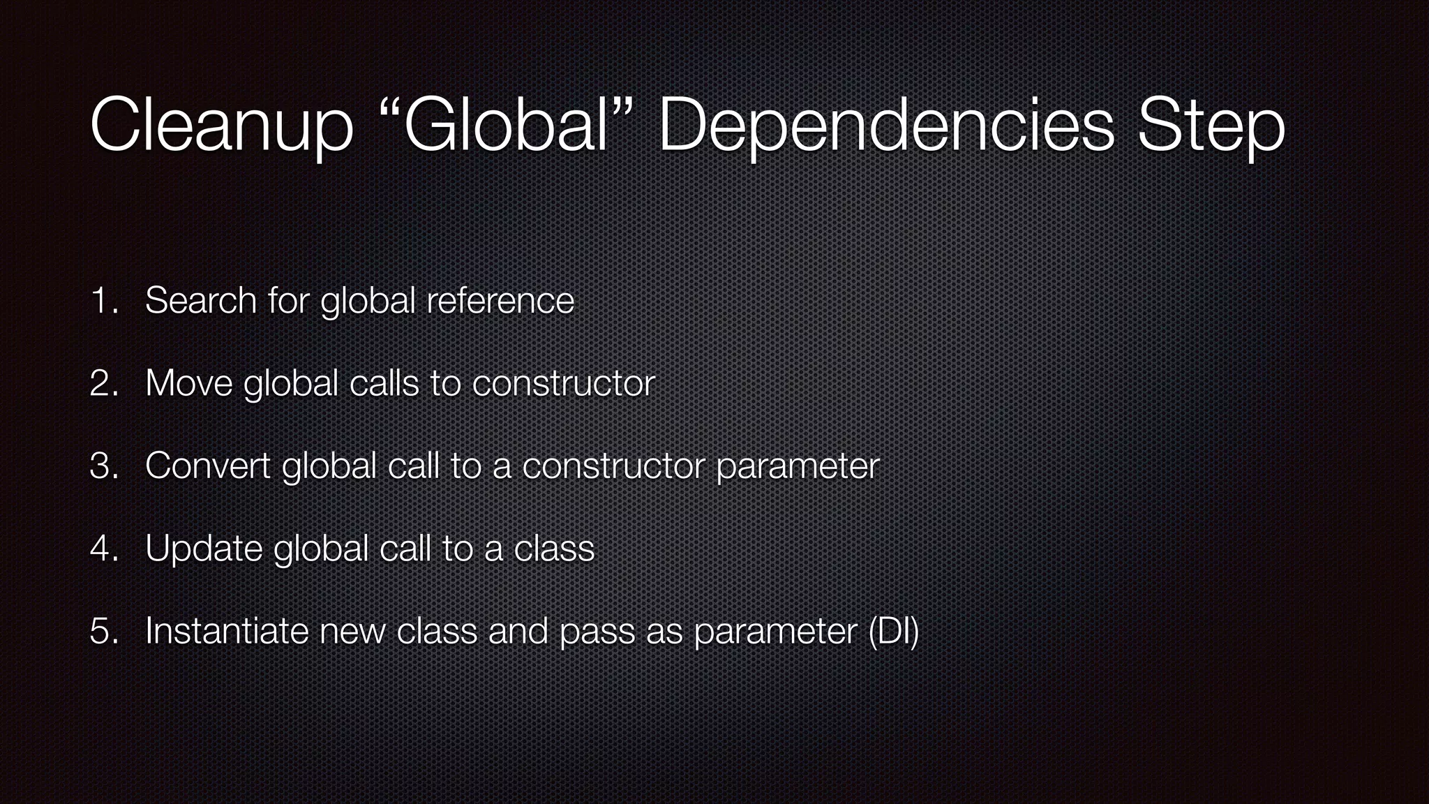 Cleanup “Global” Dependencies Step
1. Search for global reference
2. Move global calls to constructor
3. Convert global call to a constructor parameter
4. Update global call to a class
5. Instantiate new class and pass as parameter (DI)
 