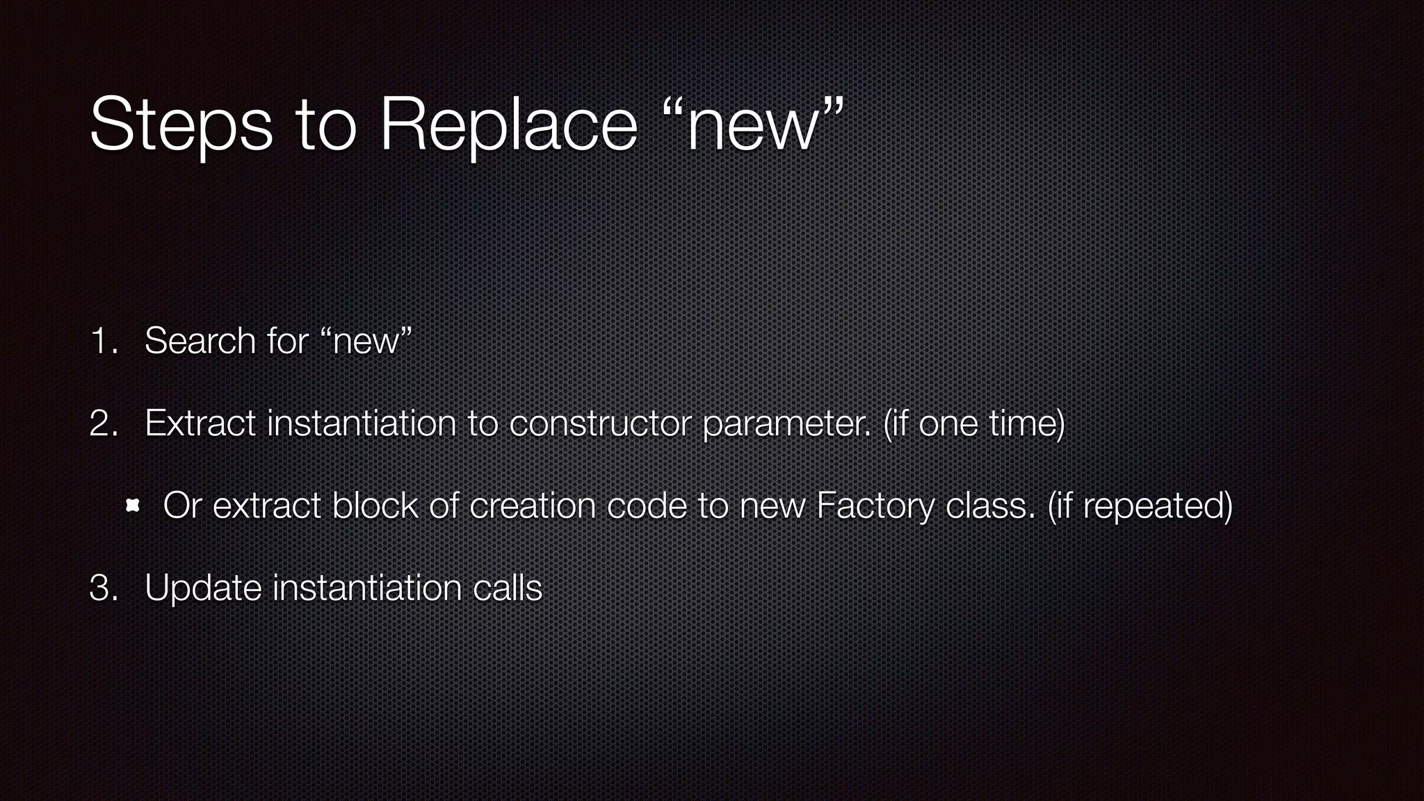 Steps to Replace “new”
1. Search for “new”
2. Extract instantiation to constructor parameter. (if one time)
Or extract block of creation code to new Factory class. (if repeated)
3. Update instantiation calls
 