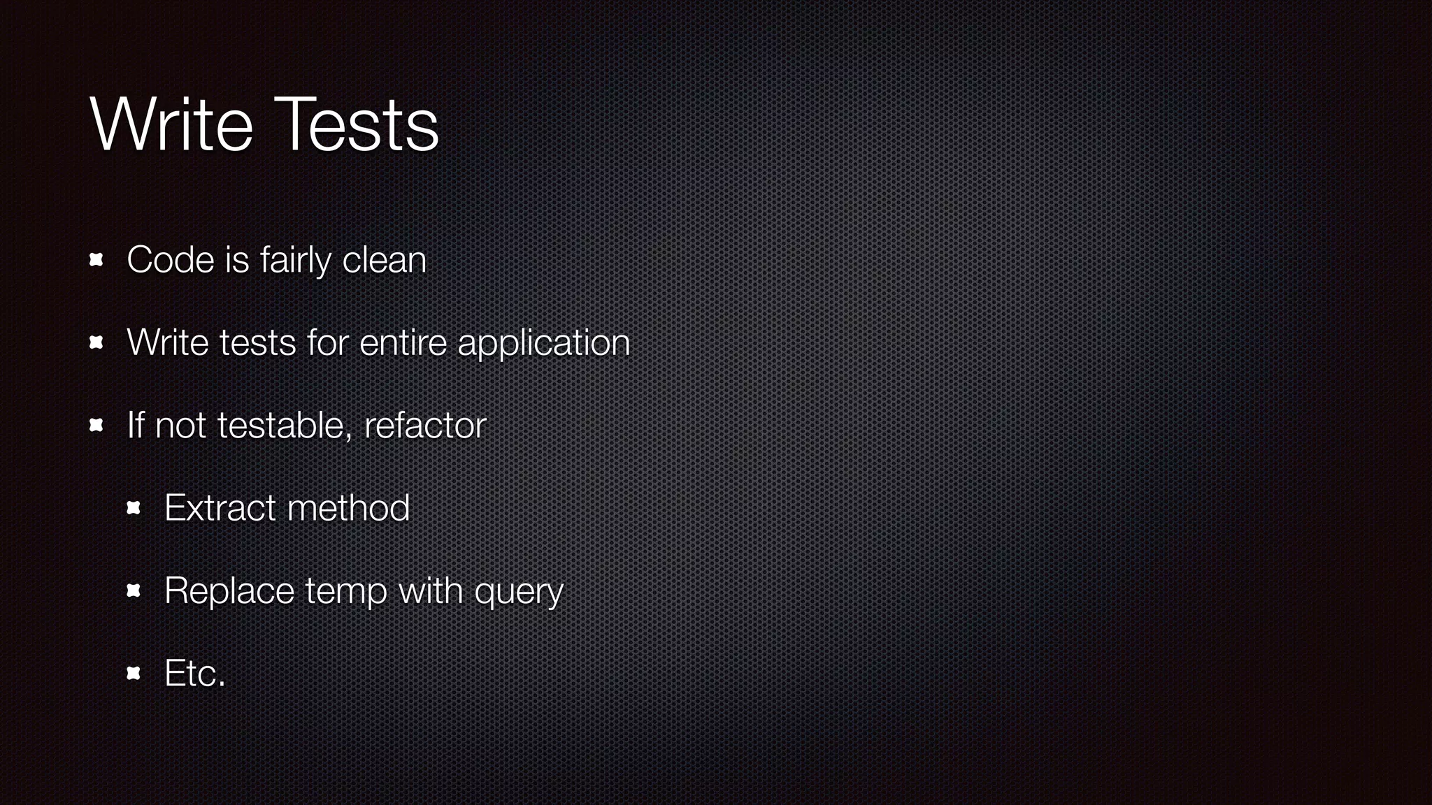 Write Tests
Code is fairly clean
Write tests for entire application
If not testable, refactor
Extract method
Replace temp with query
Etc.
 