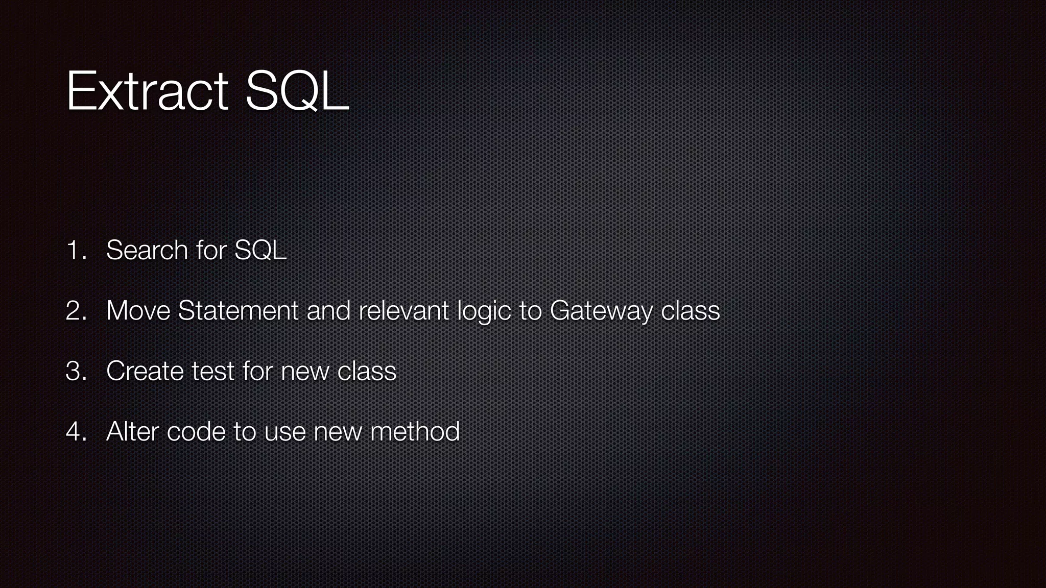 Extract SQL
1. Search for SQL
2. Move Statement and relevant logic to Gateway class
3. Create test for new class
4. Alter code to use new method
 