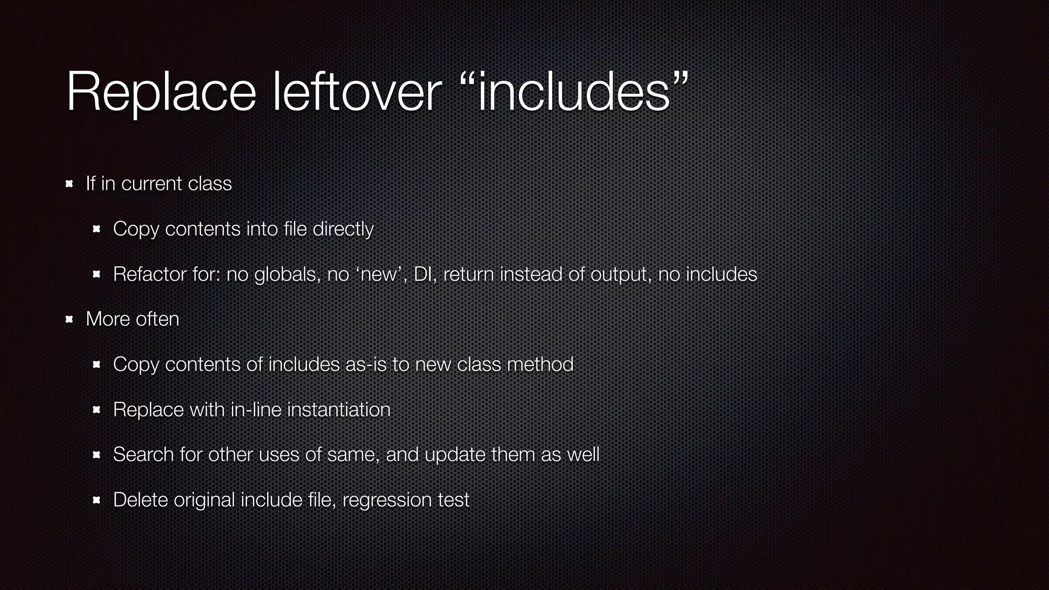 Replace leftover “includes”
If in current class
Copy contents into ﬁle directly
Refactor for: no globals, no ‘new’, DI, return instead of output, no includes
More often
Copy contents of includes as-is to new class method
Replace with in-line instantiation
Search for other uses of same, and update them as well
Delete original include ﬁle, regression test
 