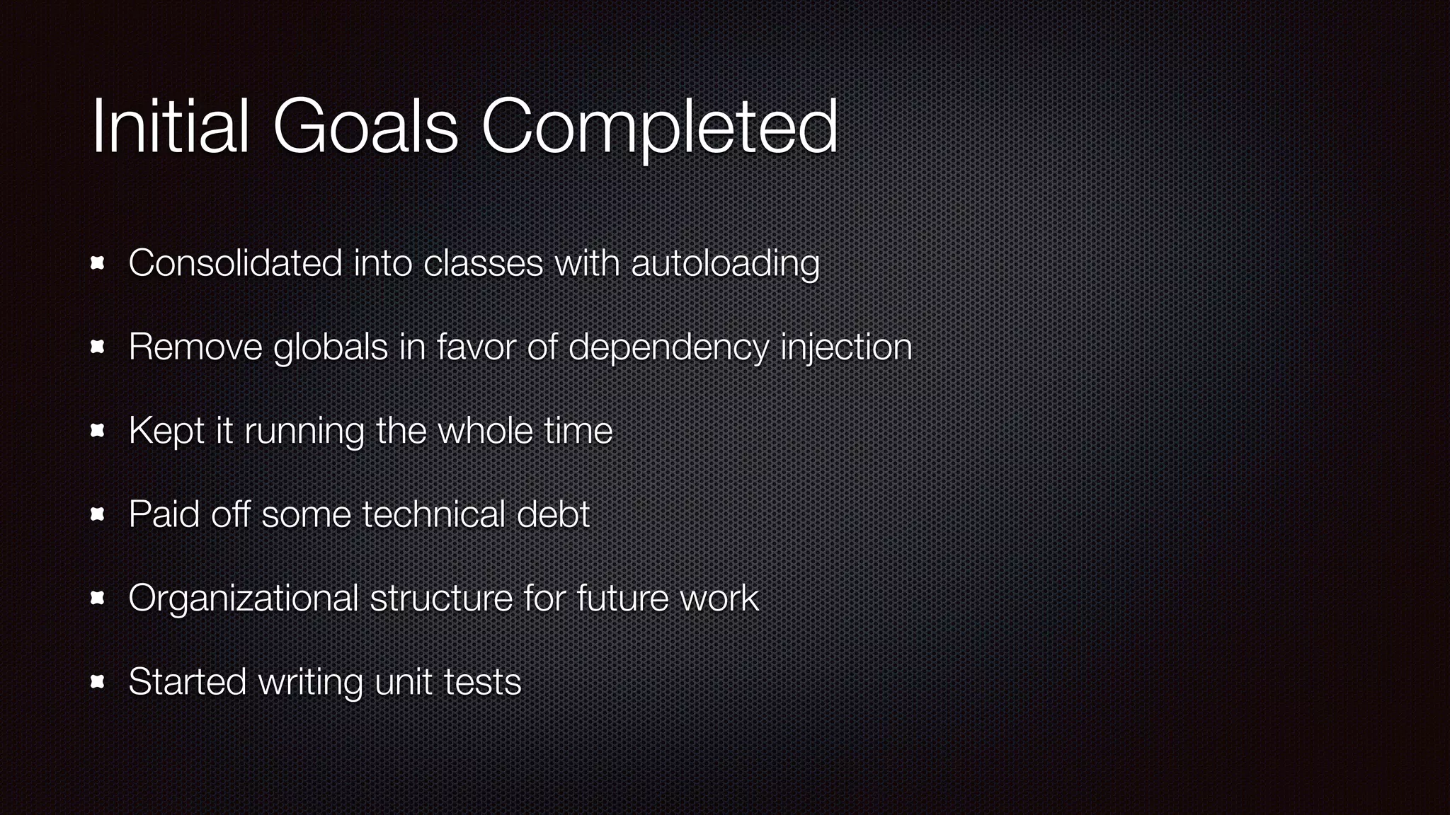 Initial Goals Completed
Consolidated into classes with autoloading
Remove globals in favor of dependency injection
Kept it running the whole time
Paid off some technical debt
Organizational structure for future work
Started writing unit tests
 