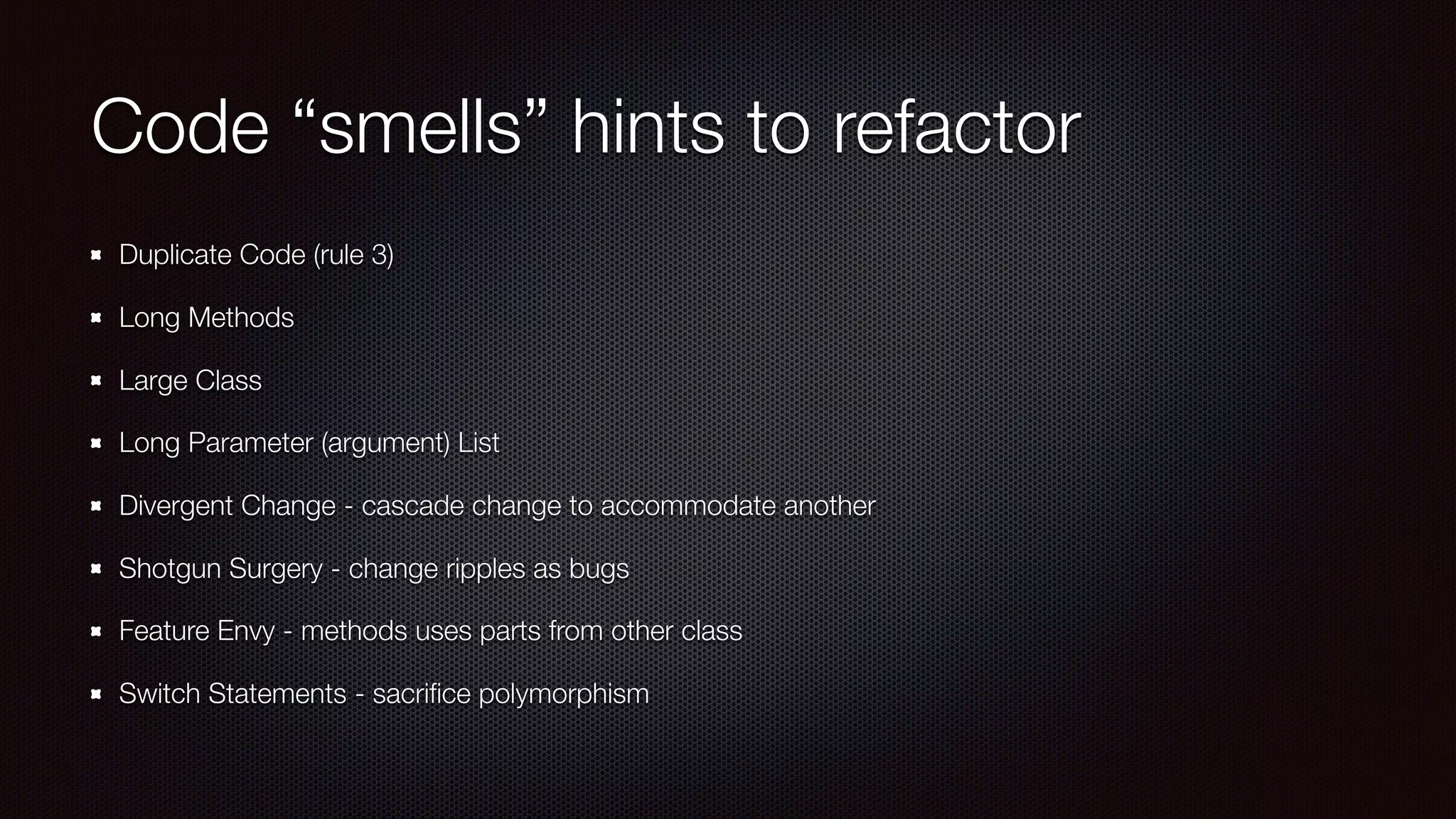 Code “smells” hints to refactor
Duplicate Code (rule 3)
Long Methods
Large Class
Long Parameter (argument) List
Divergent Change - cascade change to accommodate another
Shotgun Surgery - change ripples as bugs
Feature Envy - methods uses parts from other class
Switch Statements - sacriﬁce polymorphism
 