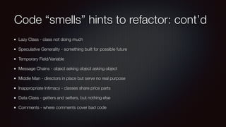 Code “smells” hints to refactor: cont’d
Lazy Class - class not doing much
Speculative Generality - something built for possible future
Temporary Field/Variable
Message Chains - object asking object asking object
Middle Man - directors in place but serve no real purpose
Inappropriate Intimacy - classes share price parts
Data Class - getters and setters, but nothing else
Comments - where comments cover bad code
 