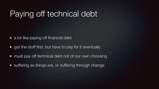 Paying off technical debt
a lot like paying off ﬁnancial debt
got the stuff ﬁrst, but have to pay for it eventually
must pay off technical debt not of our own choosing
suffering as things are, or suffering through change
 