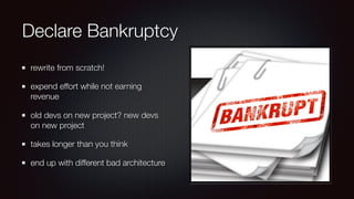 Declare Bankruptcy
rewrite from scratch!
expend effort while not earning
revenue
old devs on new project? new devs
on new project
takes longer than you think
end up with different bad architecture
 