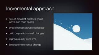 Incremental approach
pay off smallest debt ﬁrst (build
inertia and raise spirits)
small changes across codebase
build on previous small changes
improve quality over time
Embrace incremental change
 