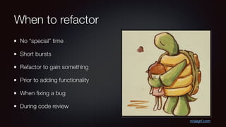 When to refactor
No “special” time
Short bursts
Refactor to gain something
Prior to adding functionality
When ﬁxing a bug
During code review
ninjagrl.com
 