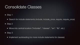 Consolidate Classes
Step 1
Search for include statements (include, include_once, require, require_once)
Step 2
Move into central location (“includes”, “classes”, “src”, “lib”, etc.)
Step 3
Implement autoloading (no more include statements for classes)
 