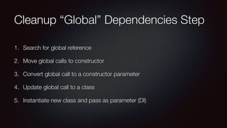 Cleanup “Global” Dependencies Step
1. Search for global reference
2. Move global calls to constructor
3. Convert global call to a constructor parameter
4. Update global call to a class
5. Instantiate new class and pass as parameter (DI)
 