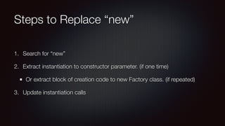 Steps to Replace “new”
1. Search for “new”
2. Extract instantiation to constructor parameter. (if one time)
Or extract block of creation code to new Factory class. (if repeated)
3. Update instantiation calls
 