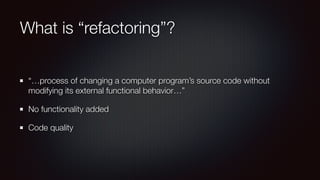 What is “refactoring”?
“…process of changing a computer program’s source code without
modifying its external functional behavior…”
No functionality added
Code quality
 