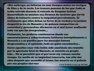 «Sin embargo, no faltaron en esos tiempos malos los testigos
de Dios y de lo recto. Los trances penosos de los que Judá se
había salvado durante el reinado de Ezequías habían
desarrollado en muchos una firmeza de carácter que sirvió
ahora de baluarte contra la iniquidad prevaleciente. El
testimonio que ellos daban en favor de la verdad y la justicia
despertó la ira de Manasés y de quienes compartían su
autoridad y procuraban afirmarse en el mal hacer acallando
toda voz que los desaprobaba…
Fielmente, los profetas continuaron dando sus
amonestaciones y exhortaciones; hablaron intrépidamente a
Manasés y a su pueblo; pero los mensajes fueron
despreciados; y el apóstata Judá no quiso escucharlos…
Entre aquellos cuya vida había sido amoldada sin remedio
por la apostasía fatal de Manasés, se contaba su propio
hijo… No se permitió que el perverso rey reinase mucho
tiempo. En medio de su impiedad temeraria, tan sólo dos
años después que ascendió al trono, fue muerto en el palacio
por sus propios siervos» E.G.W. (Profetas y reyes, pg. 281-282)
 
