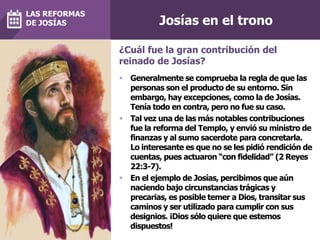 Josías en el trono
 Generalmente se comprueba la regla de que las
personas son el producto de su entorno. Sin
embargo, hay excepciones, como la de Josías.
Tenía todo en contra, pero no fue su caso.
 Tal vez una de las más notables contribuciones
fue la reforma del Templo, y envió su ministro de
finanzas y al sumo sacerdote para concretarla.
Lo interesante es que no se les pidió rendición de
cuentas, pues actuaron “con fidelidad” (2 Reyes
22:3-7).
 En el ejemplo de Josías, percibimos que aún
naciendo bajo circunstancias trágicas y
precarias, es posible temer a Dios, transitar sus
caminos y ser utilizado para cumplir con sus
designios. ¡Dios sólo quiere que estemos
dispuestos!
¿Cuál fue la gran contribución del
reinado de Josías?
LAS REFORMAS
DE JOSÍAS
 