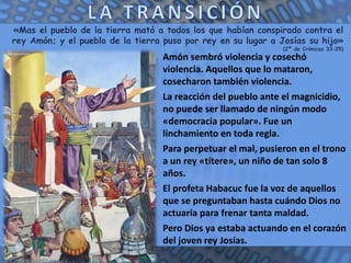 «Mas el pueblo de la tierra mató a todos los que habían conspirado contra el
rey Amón; y el pueblo de la tierra puso por rey en su lugar a Josías su hijo»
(2ª de Crónicas 33:25)
Amón sembró violencia y cosechó
violencia. Aquellos que lo mataron,
cosecharon también violencia.
La reacción del pueblo ante el magnicidio,
no puede ser llamado de ningún modo
«democracia popular». Fue un
linchamiento en toda regla.
Para perpetuar el mal, pusieron en el trono
a un rey «títere», un niño de tan solo 8
años.
El profeta Habacuc fue la voz de aquellos
que se preguntaban hasta cuándo Dios no
actuaría para frenar tanta maldad.
Pero Dios ya estaba actuando en el corazón
del joven rey Josías.
 