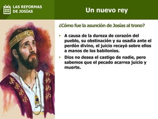  A causa de la dureza de corazón del
pueblo, su obstinación y su osadía ante el
perdón divino, el juicio recayó sobre ellos
a manos de los babilonios.
 Dios no desea el castigo de nadie, pero
sabemos que el pecado acarrea juicio y
muerte.
¿Cómo fue la asunción de Josías al trono?
Un nuevo rey
LAS REFORMAS
DE JOSÍAS
 