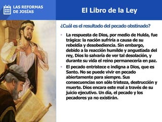 El Libro de la Ley
 La respuesta de Dios, por medio de Hulda, fue
trágica: la nación sufriría a causa de su
rebeldía y desobediencia. Sin embargo,
debido a la reacción humilde y angustiada del
rey, Dios lo salvaría de ver tal desolación, y
durante su vida el reino permanecería en paz.
 El pecado entristece e indigna a Dios, que es
Santo. No se puede vivir en pecado
abiertamente para siempre. Sus
consecuencias son sólo tristeza, destrucción y
muerte. Dios encara este mal a través de su
juicio ejecutivo. Un día, el pecado y los
pecadores ya no existirán.
¿Cuál es el resultado del pecado obstinado?
LAS REFORMAS
DE JOSÍAS
 