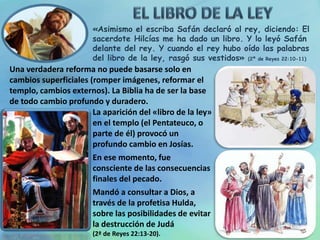 «Asimismo el escriba Safán declaró al rey, diciendo: El
sacerdote Hilcías me ha dado un libro. Y lo leyó Safán
delante del rey. Y cuando el rey hubo oído las palabras
del libro de la ley, rasgó sus vestidos» (2ª de Reyes 22:10-11)
Una verdadera reforma no puede basarse solo en
cambios superficiales (romper imágenes, reformar el
templo, cambios externos). La Biblia ha de ser la base
de todo cambio profundo y duradero.
La aparición del «libro de la ley»
en el templo (el Pentateuco, o
parte de él) provocó un
profundo cambio en Josías.
En ese momento, fue
consciente de las consecuencias
finales del pecado.
Mandó a consultar a Dios, a
través de la profetisa Hulda,
sobre las posibilidades de evitar
la destrucción de Judá
(2ª de Reyes 22:13-20).
 