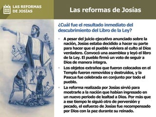 Las reformas de Josías
 A pesar del juicio ejecutivo anunciado sobre la
nación, Josías estaba decidido a hacer su parte
para hacer que el pueblo volviera al culto al Dios
verdadero. Convocó una asamblea y leyó el libro
de la Ley. El pueblo firmó un voto de seguir a
Dios de manera íntegra.
 Los objetos extraños que fueron colocados en el
Templo fueron removidos y destruidos, y la
Pascua fue celebrada en conjunto por todo el
pueblo.
 La reforma realizada por Josías sirvió para
mostrarle a la nación que habían ingresado en
un nuevo período de lealtad a Dios. Por más que
a ese tiempo le siguió otro de perversión y
pecado, el esfuerzo de Josías fue recompensado
por Dios con la paz durante su reinado.
¿Cuál fue el resultado inmediato del
descubrimiento del Libro de la Ley?
LAS REFORMAS
DE JOSÍAS
 