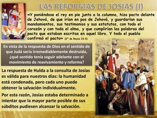 «Y poniéndose el rey en pie junto a la columna, hizo pacto delante
de Jehová, de que irían en pos de Jehová, y guardarían sus
mandamientos, sus testimonios y sus estatutos, con todo el
corazón y con toda el alma, y que cumplirían las palabras del
pacto que estaban escritas en aquel libro. Y todo el pueblo
confirmó el pacto» (2ª de Reyes 23:3)
En vista de la respuesta de Dios en el sentido de
que Judá sería irremediablemente destruida,
¿qué sentido tenía seguir adelante con el
movimiento de reavivamiento y reforma?
La respuesta de Hulda a la consulta de Josías
es válida para nuestros días: la humanidad
está condenada, pero cada uno puede
obtener la salvación individualmente.
Por esta razón, Josías estaba determinado a
intentar que la mayor parte posible de sus
súbditos pudiesen alcanzar la salvación.
 