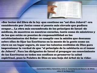 «Ser lector del libro de la ley -que contiene un "así dice Jehová"- era
considerado por Josías como el puesto más elevado que pudiera
ocupar… La obra más encumbrada de los príncipes de Israel -de
médicos, de maestros en nuestras escuelas, tanto como de ministros y
de los que están en puestos de responsabilidad en los
establecimientos del Señor- es cumplir con la misión que descansa
sobre ellos de fijar las Escrituras en la mente de la gente como un
clavo en un lugar seguro, de usar los talentos recibidos de Dios para
impresionar la verdad de que "el principio de la sabiduría es el temor
de Jehová". Para los dirigentes de Israel el propagar un conocimiento
de las Escrituras en todos sus confines es promover la salud
espiritual, pues la Palabra de Dios es una hoja del árbol de la vida»
Comentario Bíblico Adventista, tomo 2. Comentarios de Elena G. de White
sobre 2ª de Reyes 23:2
 