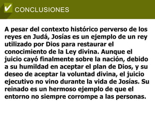 CONCLUSIONES
A pesar del contexto histórico perverso de los
reyes en Judá, Josías es un ejemplo de un rey
utilizado por Dios para restaurar el
conocimiento de la Ley divina. Aunque el
juicio cayó finalmente sobre la nación, debido
a su humildad en aceptar el plan de Dios, y su
deseo de aceptar la voluntad divina, el juicio
ejecutivo no vino durante la vida de Josías. Su
reinado es un hermoso ejemplo de que el
entorno no siempre corrompe a las personas.
 