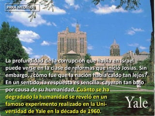 PARA MEDITAR:
La profundidad de la corrupción que había en Israel
puede verse en la clase de reformas que inició Josías. Sin
embargo, ¿cómo fue que la nación había caído tan lejos?
En un sentido, la respuesta es sencilla: cayeron tan bajo
por causa de su humanidad. Cuánto se ha
degradado la humanidad se reveló en un
famoso experimento realizado en la Uni-
versidad de Yale en la década de 1960.
 