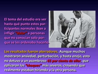 El tema del estudio era ver
hasta qué punto estos par-
ticipantes normales iban a
infligir “dolor” a personas
que no conocían solo por-
que se les ordenaba hacerlo.
Los resultados fueron aterradores. Aunque muchos
mostraron ansiedad, perturbación, y hasta enojo, esto
no detuvo a un asombroso 65 por ciento de ellos, que
aplicaron los “choques” más severos, creyendo que
realmente estaban hiriendo a la otra persona.
 